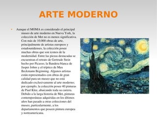 ARTE MODERNO
 Aunque el MOMA es considerado el principal 
museo de arte moderno en Nueva York, la 
colección de Met no es menos significativa. 
Con más de 10.000 obras de arte, 
principalmente de artistas europeos y 
estadounidenses, la colección posee 
muchas obras que son iconos de la 
modernidad. Entre las piezas destacadas se 
encuentran el retrato de Gertrude Stein 
hecho por Picasso, la Bandera blanca de 
Jasper Johns y el tríptico de Max 
Beckmann Beginning. Algunos artistas 
están representados con obras de gran 
calidad para un museo que no está 
dedicado exclusivamente al arte moderno; 
por ejemplo, la colección posee 40 pinturas 
de Paul Klee, abarcando toda su carrera. 
Debido a la larga historia de Met, pinturas 
contemporáneas adquiridas en los últimos 
años han pasado a otras colecciones del 
museo, particularmente, a los 
departamentos que poseen pintura europea 
y norteamericana.
 