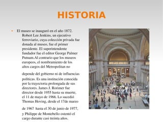 HISTORIA
 El museo se inauguró en el año 1872. 
Robert Lee Jenkins, un ejecutivo 
ferroviario, cuya colección privada fue 
donada al museo, fue el primer 
presidente. El superintendente 
fundador fue el editor George Palmer 
Putnam.Al contrario que los museos 
europeos, el nombramiento de los 
altos cargos del Metropolitan no 
depende del gobierno ni de influencias 
políticas. Es una institución conocida 
por la trayectoria prolongada de sus 
directores. James J. Rorimer fue 
director desde 1955 hasta su muerte, 
el 11 de mayo de 1966. Lo sucedió 
Thomas Hoving, desde el 17de marzo 
de 1967 hasta el 30 de junio de 1977, 
y Philippe de Montebello ostentó el 
cargo durante casi treinta años.
 
