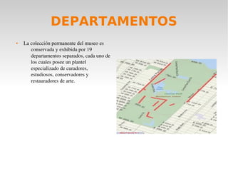 DEPARTAMENTOS
 La colección permanente del museo es 
conservada y exhibida por 19 
departamentos separados, cada uno de 
los cuales posee un plantel 
especializado de curadores, 
estudiosos, conservadores y 
restauradores de arte.
 