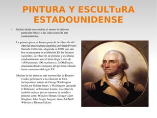 PINTURA Y ESCULTuRA
ESTADOUNIDENSE
 Incluso desde su creación, el museo ha dado un 
particular énfasis a las colecciones de arte 
estadounidense.
La primera pieza en formar parte de la colección del 
Met fue una escultura alegórica de Hiram Powers 
llamada California, adquirida en 1870, que aún 
hoy se encuentra en exhibición. En las décadas 
siguientes, la colección de pinturas y esculturas 
estadounidenses creció hasta llegar a más de 
1.000 pinturas, 600 esculturas y 2.600 dibujos, 
abarcando desde comienzos del período colonial 
hasta comienzos del siglo XX.
Muchas de las pinturas más reconocidas de Estados 
Unidos pertenecen a la colección de Met, 
incluyendo el retrato de George Washington 
hecho por Gilbert Stuart, y Washington cruzando 
el Delaware, de Emanuel Leutze. La colección 
también incluye piezas maestras de notables 
pintores como Winslow Homer, George Caleb 
Bingham, John Singer Sargent, James McNeill 
Whistler y Thomas Eakins.
 
