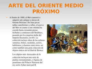 ARTE DEL ORIENTE MEDIO
PRÓXIMO
 A finales de 1880, el Met comenzó a 
adquirir arte antiguo y piezas de 
Oriente Próximo. De unas pocas 
tablas cuneiformes y sellos, el acervo 
del Met en cuanto a arte oriental ha 
crecido hasta circundar piezas 
fechadas a comienzos del Neolítico, 
pasando por la conquista árabe del 
Imperio Sasananio, en 651. La 
colección incluye obras de las culturas 
sumerias, hititas, sasánidas, asirios, 
babilonios y elamitas entre otros, así 
como también una gran colección de 
objetos únicos de la Edad de Bronce. 
Los objetos más destacados de la 
colección incluyen una serie de 
piedras monumentales, o figuras de 
guardianes del Palacio Noroeste del 
rey asirio Ashur­nasir­pal II.
 