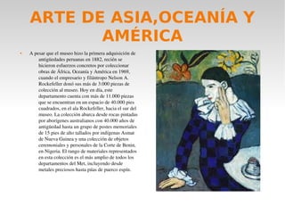 ARTE DE ASIA,OCEANÍA Y
AMÉRICA
 A pesar que el museo hizo la primera adquisición de 
antigüedades peruanas en 1882, recién se 
hicieron esfuerzos concretos por coleccionar 
obras de África, Oceanía y América en 1969, 
cuando el empresario y filántropo Nelson A. 
Rockefeller donó sus más de 3.000 piezas de 
colección al museo. Hoy en día, este 
departamento cuenta con más de 11.000 piezas 
que se encuentran en un espacio de 40.000 pies 
cuadrados, en el ala Rockefeller, hacia el sur del 
museo. La colección abarca desde rocas pintadas 
por aborígenes australianos con 40.000 años de 
antigüedad hasta un grupo de postes memoriales 
de 15 pies de alto tallados por indígenas Asmat 
de Nueva Guinea y una colección de objetos 
ceremoniales y personales de la Corte de Benin, 
en Nigeria. El rango de materiales representados 
en esta colección es el más amplio de todos los 
departamentos del Met, incluyendo desde 
metales preciosos hasta púas de puerco espín.
 