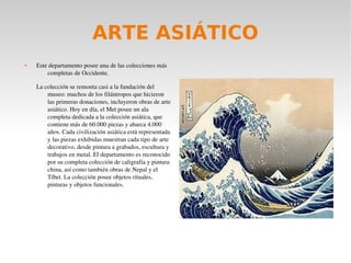ARTE ASIÁTICO
 Este departamento posee una de las colecciones más 
completas de Occidente.
La colección se remonta casi a la fundación del 
museo: muchos de los filántropos que hicieron 
las primeras donaciones, incluyeron obras de arte 
asiático. Hoy en día, el Met posee un ala 
completa dedicada a la colección asiática, que 
contiene más de 60.000 piezas y abarca 4.000 
años. Cada civilización asiática está representada 
y las piezas exhibidas muestran cada tipo de arte 
decorativo, desde pintura a grabados, escultura y 
trabajos en metal. El departamento es reconocido 
por su completa colección de caligrafía y pintura 
china, así como también obras de Nepal y el 
Tíbet. La colección posee objetos rituales, 
pinturas y objetos funcionales.
 