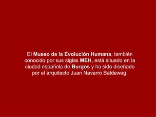 El  Museo de la Evolución Humana , también conocido por sus siglas  MEH , está situado en la ciudad española de  Burgos  y ha sido diseñado por el arquitecto Juan Navarro Baldeweg. 