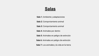 Salas
Sala 1: Ambiente y adaptaciones
Sala 2: Comportamiento animal
Sala 3: Comportamiento animal
Sala 4: Animales por dentro
Sala 5: Animales en peligro de extinción
Sala 6: Animales en peligro de extinción
Sala 7: Los animales y la vida en la tierra
 