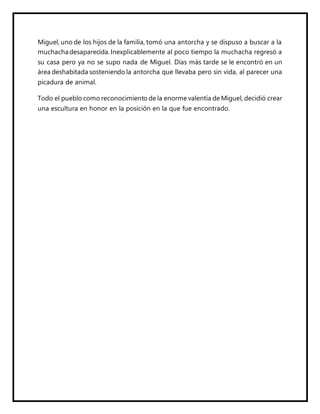 Miguel, uno de los hijos de la familia, tomó una antorcha y se dispuso a buscar a la
muchachadesaparecida.Inexplicablemente al poco tiempo la muchacha regresó a
su casa pero ya no se supo nada de Miguel. Días más tarde se le encontró en un
área deshabitada sosteniendo la antorcha que llevaba pero sin vida, al parecer una
picadura de animal.
Todo el pueblo como reconocimiento de la enorme valentía de Miguel, decidió crear
una escultura en honor en la posición en la que fue encontrado.
 