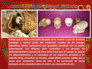Creían que la vida continuaba después de la muerte y que los muertos
entraban a formar parte del misterioso mundo de los huacas,
(amuletos, ídolos, santuarios) que guardaba conexión con un poder
sobrenatural. Los difuntos eran sometidos a un proceso de
embalsamamiento parcial (el clima árido hace que el cuerpo se seque,
sin descomponerse) y se colocaban en los sepulcros sentados o en
posición fetal, envueltos en mantas, espléndidas prendas tejidas que a
veces eran verdaderas obras de arte. A los personajes de cierta
jerarquía se les colocaba sobre el rostro una mascarilla de oro.
 