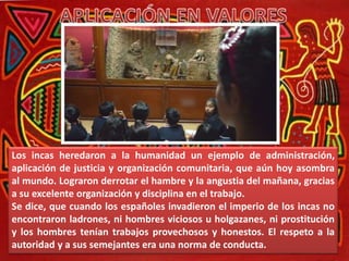 Los incas heredaron a la humanidad un ejemplo de administración,
aplicación de justicia y organización comunitaria, que aún hoy asombra
al mundo. Lograron derrotar el hambre y la angustia del mañana, gracias
a su excelente organización y disciplina en el trabajo.
Se dice, que cuando los españoles invadieron el imperio de los incas no
encontraron ladrones, ni hombres viciosos u holgazanes, ni prostitución
y los hombres tenían trabajos provechosos y honestos. El respeto a la
autoridad y a sus semejantes era una norma de conducta.
 
