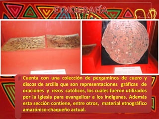 Cuenta con una colección de pergaminos de cuero y
discos de arcilla que son representaciones gráficas de
oraciones y rezos católicos, los cuales fueron utilizados
por la Iglesia para evangelizar a los indígenas. Además
esta sección contiene, entre otros, material etnográfico
amazónico-chaqueño actual.
 