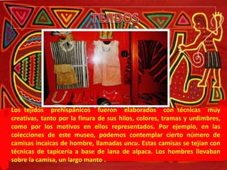 Los tejidos prehispánicos fueron elaborados con técnicas muy
creativas, tanto por la finura de sus hilos, colores, tramas y urdimbres,
como por los motivos en ellos representados. Por ejemplo, en las
colecciones de este museo, podemos contemplar cierto número de
camisas incaicas de hombre, llamadas uncu. Estas camisas se tejían con
técnicas de tapicería a base de lana de alpaca. Los hombres llevaban
sobre la camisa, un largo manto .
 