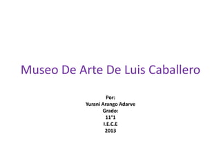 Museo De Arte De Luis Caballero
                     Por:
           Yurani Arango Adarve
                  Grado:
                    11°1
                   I.E.C.E
                    2013
 