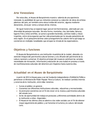 Arte Venezolano
Por estos días, el Museo de Barquisimeto muestra -además de una apariencia
renovada- la posibilidad de que sus visitantes conozcan su colección de obras de artistas
plásticos del país, así también como obras traídas del exterior, algunas mediante
donaciones, otras por venta y compra de las mismas.
De igual manera hay un especial lugar para el territorio larense, adornado por una
diversidad de paisajes naturales. De esta forma, montañas, ríos, barriadas, llanuras,
lugares fríos y sitios xerófilos, se suman a grandes haciendas, caminos reales y viejos
trapiches, entre otros espacios que han sido presentados por la escuela paisajística de
esta región. En el paisajismo larense cobra protagonismo los colores tierra que luego se
convierten en múltiples tonalidades que atrapan la mirada de los espectadores.
Objetivos y funciones
El Museo de Barquisimeto es una institución museística de la ciudad, abocada a la
atención integral del patrimonito cultural larense y a la difusión del patrimonio de la
cultura nacional y universal. El objetivo principal del museo es satisfacer las variadas
necesidades de recreación, información y educación de una ciudad en proceso a través
de manifestaciones culturales del deterioro pre-hispánico hasta nuestros días.
Actualidad en el Museo de Barquisimeto
A partir de 2012 el Museo pasa a ser de fundación independiente (FUNDACULTURA) a
pertenecer al Ministerio De Poder Popular Para La Cultura. Se realizan cambios internos
y externos de la institución, entre ellas tenemos:
 Cursos al público en general.
 Convenios con diferentes instituciones culturales, educativas y recreacionales.
 Se promueve conciertos con el fin de crecer en la música y patrimonios culturales
del estado Lara.
 Se les da oportunidad de trabajo en protocolo y diferentes actividades dentro de
la institución a niños «Especiales»
 El Museo en los últimos años se adentra a las redes sociales con el fin de obtener
mayor seguimiento de público y así fomentar el turismo y la cultura del estado
Lara.
 