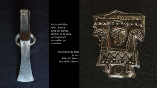 Hacha de doble
talón. Bronce.
Edad del Bronce.
Dolmen de la Vega
del Guadancil.
Garrovillas de
Alconétar.
Fragmento de placa
de oro.
Edad del Hierro.
Serradilla. Cáceres.
 