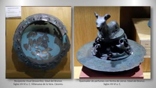 Recipiente ritual (braserillo). Edad del Bronce.
Siglos VII-VI a. C. Villanueva de la Vera. Cáceres.
Quemador de perfumes con forma de ciervo. Edad del Bronce.
Siglos VII-VI a. C.
 