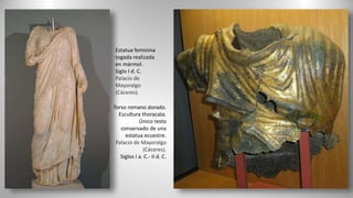 Torso romano dorado.
Escultura thoracata.
Único resto
conservado de una
estatua ecuestre.
Palacio de Mayoralgo
(Cáceres).
Siglos I a. C.- II d. C.
Estatua feminina
togada realizada
en mármol.
Siglo I d. C.
Palacio de
Mayoralgo
(Cáceres).
 
