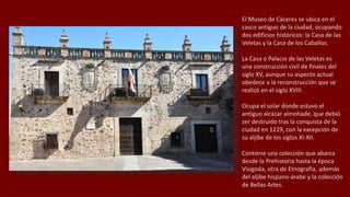 El Museo de Cáceres se ubica en el
casco antiguo de la ciudad, ocupando
dos edificios históricos: la Casa de las
Veletas y la Casa de los Caballos.
La Casa o Palacio de las Veletas es
una construcción civil de finales del
siglo XV, aunque su aspecto actual
obedece a la reconstrucción que se
realizó en el siglo XVIII.
Ocupa el solar donde estuvo el
antiguo alcázar almohade, que debió
ser destruido tras la conquista de la
ciudad en 1229, con la excepción de
su aljibe de los siglos XI-XII.
Contiene una colección que abarca
desde la Prehistoria hasta la época
Visigoda, otra de Etnografía, además
del aljibe hispano-árabe y la colección
de Bellas Artes.
 