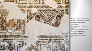 Mosaico de las Tres Mujeres.
Mosaico romano con motivos
geométricos y cabezas
femeninas.
Teselas; piedra y fayenza.
Siglo IV.
Procede de la Villa romana
de Olivar del Centeno,
Millanes de la Mata,
Navalmoral de la Mata,
Cáceres.
 
