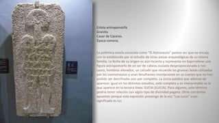 Estela antropomorfa.
Granito.
Casar de Cáceres.
Época romana.
La polémica estela conocida como “El Astronauta” parece ser que no encaja
con lo establecido por el estudio de otras piezas arqueológicas de su misma
familia. La fecha de su origen es aún incierta y representa en bajorrelieve una
figura antropomorfa de un ser de cabeza ovalada desproporcionada o con
casco, hombros elevados, un calzado que recuerda las gruesas botas utilizadas
por los cosmonautas y unas desafiantes inscripciones en su cuerpo que no han
podido ser descifradas aún por completo. La única palabra que además de
aparecer igual en los distintos estudios, está completa y es interpretable es la
que aparece en la tercera línea: ILVCIA (ILUCIA). Para algunos, este término
podría tener relación con algún tipo de divinidad pagana. Otras corrientes
apuestan porque esta expresión provenga de la voz “Lux-Lucis” cuyo
significado es luz.
 