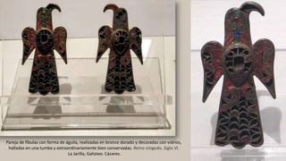 Pareja de fíbulas con forma de águila, realizadas en bronce dorado y decoradas con vidrios,
halladas en una tumba y extraordinariamente bien conservadas. Reino visigodo. Siglo VI.
La Jarilla, Galisteo. Cáceres.
 
