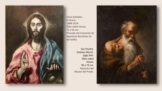 Jesús Salvador.
El Greco.
1608-1614.
Óleo sobre lienzo.
72 x 54 cm.
Procede del Convento de
Agustinas Recoletas de
Serradilla.
San Onofre.
Esteban March.
Siglo XVII.
Óleo sobre
lienzo.
96 x 73 cm.
Deposito del
Museo del Prado.
 