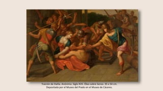 Traición de Dalila. Anónimo. Siglo XVII. Óleo sobre lienzo. 35 x 54 cm.
Depositada por el Museo del Prado en el Museo de Cáceres.
 
