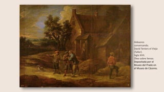 Aldeanos
conversando.
David Teniers el Viejo
(Taller).
Siglo XVII.
Óleo sobre lienzo.
Depositada por el
Museo del Prado en
el Museo de Cáceres.
 