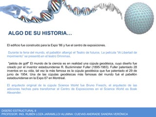 ALGO DE SU HISTORIA… 
El edificio fue construido para la Expo '86 y fue el centro de exposiciones. 
Durante la feria del mundo, el pabellón albergó el Teatro de futuros. La película “lA Libertad de 
movimiento” se presentó en el teatro Omnimax. 
"pelota de golf" El mundo de la ciencia es en realidad una cúpula geodésica, cuyo diseño fue 
creado por el inventor estadounidense R. Buckminster Fuller (1895-1983). Fuller patentado 28 
inventos en su vida, tal vez la más famosa es la cúpula geodésica que fue patentado el 29 de 
junio de 1954. Una de las cúpulas geodésicas más famosas del mundo fué el pabellón 
estadounidense en la Expo 67 en Montreal. 
El arquitecto original de la cúpula Science World fue Bruno Freschi, el arquitecto de las 
adiciones hechas para transformar el Centro de Exposiciones en el Science World es Boak 
Alexander. 
DISEÑO ESTRUCTURAL II 
PROFESOR: ING. RUBÉN LOZA JARAMILLO/ ALUMNA: CUEVAS ANDRADE SANDRA VERÓNICA 
 