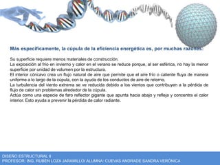 Más específicamente, la cúpula de la eficiencia energética es, por muchas razones: 
Su superficie requiere menos materiales de construcción. 
La exposición al frío en invierno y calor en el verano se reduce porque, al ser esférica, no hay la menor 
superficie por unidad de volumen por la estructura. 
El interior cóncavo crea un flujo natural de aire que permite que el aire frío o caliente fluya de manera 
uniforme a lo largo de la cúpula, con la ayuda de los conductos de aire de retorno. 
La turbulencia del viento extrema se ve reducida debido a los vientos que contribuyen a la pérdida de 
flujo de calor sin problemas alrededor de la cúpula. 
Actúa como una especie de faro reflector gigante que apunta hacia abajo y refleja y concentra el calor 
interior. Esto ayuda a prevenir la pérdida de calor radiante. 
DISEÑO ESTRUCTURAL II 
PROFESOR: ING. RUBÉN LOZA JARAMILLO/ ALUMNA: CUEVAS ANDRADE SANDRA VERÓNICA 
 