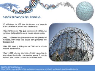 DATOS TÉCNICOS DEL EDIFICIO: 
•El edificio es de 155 pies de alto con una base de 
acero de refuerzo en una losa de cemento. 
•Hay montones de 182 que sostienen el edificio. La 
remoción de la cubierta con la marea alta es un pie. 
•Hay 172 plazas de aparcamiento en las plazas de 
invitados, entre ellos seis plazas para personas con 
discapacidad. 
•Hay 391 luces y triángulos de 766 en la cúpula 
mundial de la ciencia. 
•Hay 15.000 kilos de aluminio extruido y paneles de 
aluminio en la cúpula. Los paneles son de 1 mm de 
espesor y se cubren con una superficie de vinilo. 
DISEÑO ESTRUCTURAL II 
PROFESOR: ING. RUBÉN LOZA JARAMILLO/ ALUMNA: CUEVAS ANDRADE SANDRA VERÓNICA 
 