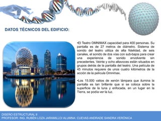 •El Teatro OMNIMAX capacidad para 400 personas. Su 
pantalla es de 27 metros de diámetro. Sistema de 
sonido del teatro utiliza de alta fidelidad, de seis 
canales, el sonido de dos vías con sub-bajos para crear 
una experiencia de sonido envolvente sin 
precedentes. Veinte y ocho altavoces están situados en 
grupos detrás de la pantalla del teatro. Una película de 
45 minutos requiere de unos cuatro kilómetros de la 
acción de la película Omnimax. 
•Los 15.000 vatios de xenón lámpara que ilumina la 
pantalla es tan brillante que si se coloca sobre la 
superficie de la luna y enfocada, en un lugar en la 
Tierra, se podía ver la luz. 
DATOS TÉCNICOS DEL EDIFICIO: 
DISEÑO ESTRUCTURAL II 
PROFESOR: ING. RUBÉN LOZA JARAMILLO/ ALUMNA: CUEVAS ANDRADE SANDRA VERÓNICA 
 