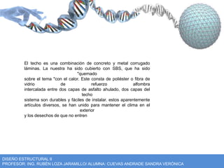 El techo es una combinación de concreto y metal corrugado 
láminas. La nuestra ha sido cubierto con SBS, que ha sido 
"quemado 
sobre el tema "con el calor. Este consta de poliéster o fibra de 
vidrio de refuerzo alfombra 
intercalada entre dos capas de asfalto ahulado, dos capas del 
techo 
sistema son durables y fáciles de instalar. estos aparentemente 
artículos diversos, se han unido para mantener el clima en el 
exterior 
y los desechos de que no entren 
DISEÑO ESTRUCTURAL II 
PROFESOR: ING. RUBÉN LOZA JARAMILLO/ ALUMNA: CUEVAS ANDRADE SANDRA VERÓNICA 
 