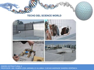 TECHO DEL SCIENCE WORLD 
DISEÑO ESTRUCTURAL II 
PROFESOR: ING. RUBÉN LOZA JARAMILLO/ ALUMNA: CUEVAS ANDRADE SANDRA VERÓNICA 
 