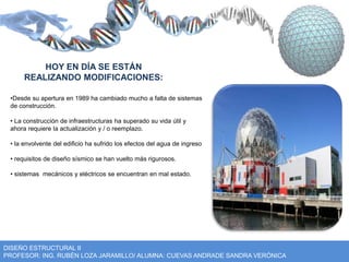 HOY EN DÍA SE ESTÁN 
REALIZANDO MODIFICACIONES: 
•Desde su apertura en 1989 ha cambiado mucho a falta de sistemas 
de construcción. 
• La construcción de infraestructuras ha superado su vida útil y 
ahora requiere la actualización y / o reemplazo. 
• la envolvente del edificio ha sufrido los efectos del agua de ingreso 
• requisitos de diseño sísmico se han vuelto más rigurosos. 
• sistemas mecánicos y eléctricos se encuentran en mal estado. 
DISEÑO ESTRUCTURAL II 
PROFESOR: ING. RUBÉN LOZA JARAMILLO/ ALUMNA: CUEVAS ANDRADE SANDRA VERÓNICA 
 