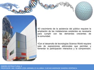 •El crecimiento de la asistencia del público requiere la 
ampliación de las instalaciones existentes es necesaria 
para cumplir con las demandas crecientes de 
la comunidad. 
•Con el desarrollo de tecnologías Science World requiere 
sala de exposiciones adicionales que permitan y 
fomentar la participación interactiva y la comprensión. 
DISEÑO ESTRUCTURAL II 
PROFESOR: ING. RUBÉN LOZA JARAMILLO/ ALUMNA: CUEVAS ANDRADE SANDRA VERÓNICA 
 
