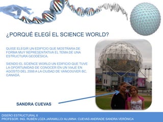 ¿PORQUÉ ELEGÍ EL SCIENCE WORLD? 
QUISE ELEGIR UN EDIFICIO QUE MOSTRARA DE 
FORMA MUY REPRESENTATIVA EL TEMA DE UNA 
ESTRUCTURA GEODÉSICA. 
SIENDO EL SCIENCE WORLD UN EDIFICIO QUE TUVE 
LA OPORTUNIDAD DE CONOCER EN UN VIAJE EN 
AGOSTO DEL 2008 A LA CIUDAD DE VANCOUVER BC, 
CANADÁ. 
SANDRA CUEVAS 
DISEÑO ESTRUCTURAL II 
PROFESOR: ING. RUBÉN LOZA JARAMILLO/ ALUMNA: CUEVAS ANDRADE SANDRA VERÓNICA 
 