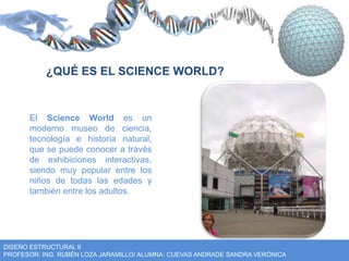 ¿QUÉ ES EL SCIENCE WORLD? 
El Science World es un 
moderno museo de ciencia, 
tecnología e historia natural, 
que se puede conocer a través 
de exhibiciones interactivas, 
siendo muy popular entre los 
niños de todas las edades y 
también entre los adultos. 
DISEÑO ESTRUCTURAL II 
PROFESOR: ING. RUBÉN LOZA JARAMILLO/ ALUMNA: CUEVAS ANDRADE SANDRA VERÓNICA 
 