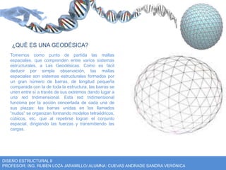 ¿QUÉ ES UNA GEODÉSICA? 
Tomemos como punto de partida las mallas 
espaciales, que comprenden entre varios sistemas 
estructurales, a Las Geodésicas. Como es fácil 
deducir por simple observación, las mallas 
espaciales son sistemas estructurales formados por 
un gran número de barras, de longitud pequeña 
comparada con la de toda la estructura, las barras se 
unen entre sí a través de sus extremos dando lugar a 
una red tridimensional. Esta red tridimensional 
funciona por la acción concertada de cada una de 
sus piezas: las barras unidas en los llamados 
“nudos” se organizan formando modelos tetraédricos, 
cúbicos, etc. que al repetirse logran el conjunto 
espacial, dirigiendo las fuerzas y transmitiendo las 
cargas. 
DISEÑO ESTRUCTURAL II 
PROFESOR: ING. RUBÉN LOZA JARAMILLO/ ALUMNA: CUEVAS ANDRADE SANDRA VERÓNICA 
 