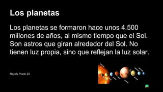 Los planetas
Los planetas se formaron hace unos 4.500
millones de años, al mismo tiempo que el Sol.
Son astros que giran alrededor del Sol. No
tienen luz propia, sino que reflejan la luz solar.
Nayely Prado 22
 