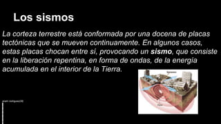 Los sismos
La corteza terrestre está conformada por una docena de placas
tectónicas que se mueven continuamente. En algunos casos,
estas placas chocan entre sí, provocando un sismo, que consiste
en la liberación repentina, en forma de ondas, de la energía
acumulada en el interior de la Tierra.
anahi rodriguez(28)
 
