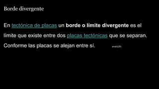 Borde divergente
En tectónica de placas un borde o límite divergente es el
límite que existe entre dos placas tectónicas que se separan.
Conforme las placas se alejan entre sí. anahi(28)
 