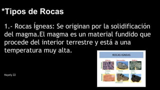 *Tipos de Rocas
1.- Rocas Ígneas: Se originan por la solidificación
del magma.El magma es un material fundido que
procede del interior terrestre y está a una
temperatura muy alta.
Nayely 22
 