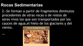 Rocas Sedimentarias
2.-Se forman a partir de fragmentos diminutos
procedentes de otras rocas o de restos de
seres vivos los que son transportados por los
cauces de agua,el hielo de los glaciares y del
viento.
anaiz
 