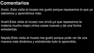 Comentarios
Anaiz: Esta visita al museo me gusto porque repasamos lo que ya
sabíamos y aprendimos más.
Anahi:Esta visita al museo nos sirvió,ya que repasamos la
materia mucho mejor,vimos cosas nuevas y de una forma
entretenida.
Nayely:Esta visita al museo me gustó porque pude ver de una
manera más dinámica y entretenida todo lo aprendido.
 