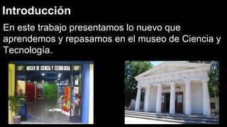 Introducción
En este trabajo presentamos lo nuevo que
aprendemos y repasamos en el museo de Ciencia y
Tecnología.
 