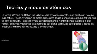 Teorías y modelos atómicos
La teoría atómica de Dalton fue la base para todos los modelos que existieron hasta el
más actual. Todos ayudaron en cierto modo para llegar a una respuesta que tal vez aún
no está concluida. Pero nos ayuda a ir descubriendo y entendiendo que todo lo que
vemos, sentimos y tocamos está formado por cierta partículas que gracias a todos los
modelos atómicos hemos llegado a comprender.
anaiz gonzalez(18)
 