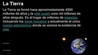 La Tierra
La Tierra se formó hace aproximadamente 4550
millones de años y la vida surgió unos mil millones de
años después. Es el hogar de millones de especies,
incluyendo los seres humanos y actualmente el único
cuerpo astronómico donde se conoce la existencia de
vida.
anahi rodriguez
anahi rodriguez(28)
 
