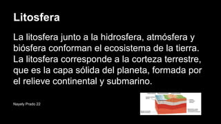 Litosfera
La litosfera junto a la hidrosfera, atmósfera y
biósfera conforman el ecosistema de la tierra.
La litosfera corresponde a la corteza terrestre,
que es la capa sólida del planeta, formada por
el relieve continental y submarino.
Nayely Prado 22
 