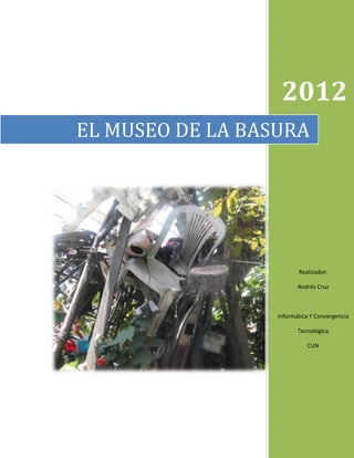 2012
EL MUSEO DE LA BASURA




                         Realizador:

                         Andrés Cruz



                  Informática Y Convergencia

                         Tecnológica

                            CUN
 
