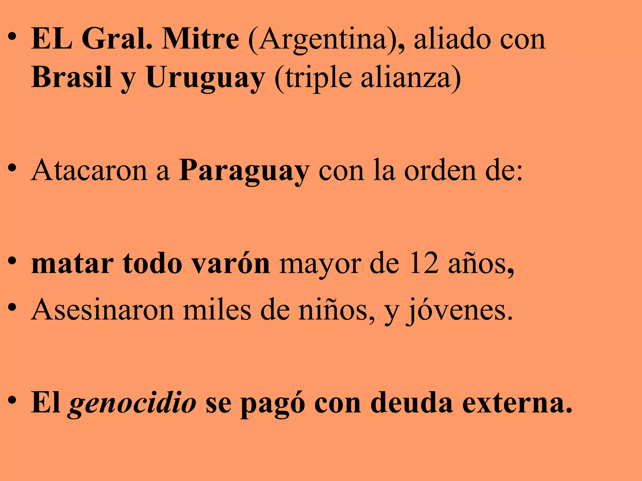 • EL Gral. Mitre (Argentina), aliado con
Brasil y Uruguay (triple alianza)
• Atacaron a Paraguay con la orden de:
• matar todo varón mayor de 12 años,
• Asesinaron miles de niños, y jóvenes.
• El genocidio se pagó con deuda externa.
