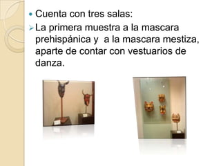 Cuenta con tres salas:La primera muestra a la mascara prehispánica y  a la mascara mestiza, aparte de contar con vestuarios de danza.El hombre forja dédalos ficticios, artículos y estratagemas. La mascara es parte de estos dispositivos artificiales, para manifestar que somos depositarios de secretos frente a nuestro entorno con el que mantenemos sentimientos ambiguos.